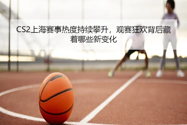 CS2上海赛事热度持续攀升，观赛狂欢背后藏着哪些新变化