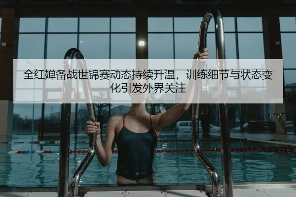 全红婵备战世锦赛动态持续升温，训练细节与状态变化引发外界关注